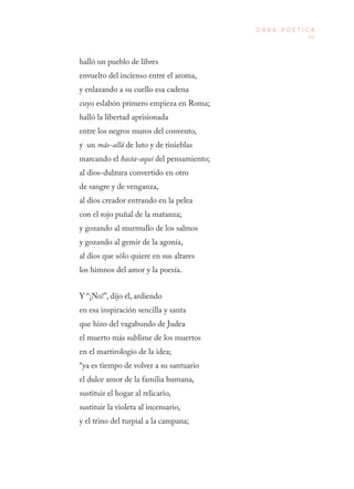 95
O B R A P O É T I C A
halló un pueblo de libres
envuelto del incienso entre el aroma,
y enlazando a su cuello esa cadena
cuyo eslabón primero empieza en Roma;
halló la libertad aprisionada
entre los negros muros del convento,
y un más-allá de luto y de tinieblas
marcando el hasta-aquí del pensamiento;
al dios-dulzura convertido en otro
de sangre y de venganza,
al dios creador entrando en la pelea
con el rojo puñal de la matanza;
y gozando al murmullo de los salmos
y gozando al gemir de la agonía,
al dios que sólo quiere en sus altares
los himnos del amor y la poesía.
Y “¡No!”, dijo él, ardiendo
en esa inspiración sencilla y santa
que hizo del vagabundo de Judea
el muerto más sublime de los muertos
en el martirologio de la idea;
“ya es tiempo de volver a su santuario
el dulce amor de la familia humana,
sustituir el hogar al relicario,
sustituir la violeta al incensario,
y el trino del turpial a la campana;
 