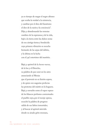 96
E N N O M B R E D E E S E L A U R E L
ya es tiempo de rasgar el negro abismo
que oculta la verdad a la existencia,
y cambiar por el dios del fanatismo
el dios de la razón y la conciencia”.
Dijo, y abandonando las remotas
cumbres de la esperanza y de la vida,
bajó a la tierra entre las dulces notas
de esa cántiga tierna y bendecida
cuya primera vibración se escucha
brotando de las arpas del delirio,
y la última en la lucha
con el ¡ay! estertóreo del martirio.
Bajó, y apóstol de la buena-nueva,
de la luz y el Derecho,
su palabra de paz sonó en los aires
anunciando al Mesías
que el porvenir en su ilusión espera,
y de quien son augustas profecías
las protestas del mártir en la hoguera.
Bajó, y envuelto entre el vapor espeso
de los blancos perfumes conventuales
el pueblo suyo, por el monje opreso,
escuchó la palabra de progreso
salida de sus labios inmortales;
y al buscar al apóstol atrevido
donde su airado grito resonara,
 