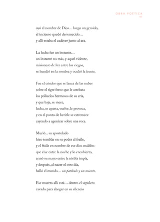 97
O B R A P O É T I C A
oyó el nombre de Dios… luego un gemido,
el incienso quedó desvanecido…
y allí estaba el cadáver junto al ara.
La lucha fue un instante…
un instante no más, y aquel vidente,
misionero de luz entre los ciegos,
se hundió en la sombra y ocultó la frente.
Fue el cóndor que se lanza de las nubes
sobre el tigre feroz que le arrebata
los polluelos hermosos de su cría,
y que baja, se mece,
lucha, se aparta, vuelve, le provoca,
y en el punto de herirle se estremece
cayendo a agonizar sobre una roca.
Murió... su apostolado
hizo temblar en su poder al fraile,
y el fraile en nombre de ese dios maldito
que vive entre la noche y lo encubierto,
armó su mano entre la niebla impía,
y después, al nacer el otro día,
halló el mundo… un patíbulo y un muerto.
Ese muerto allí está… dentro el sepulcro
cavado para ahogar en su silencio
 