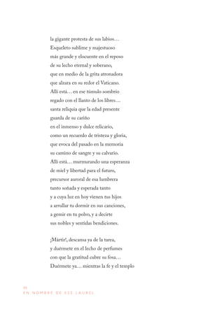 98
E N N O M B R E D E E S E L A U R E L
la gigante protesta de sus labios…
Esqueleto sublime y majestuoso
más grande y elocuente en el reposo
de su lecho eternal y soberano,
que en medio de la grita atronadora
que alzara en su redor el Vaticano.
Allí está… en ese túmulo sombrío
regado con el llanto de los libres…
santa reliquia que la edad presente
guarda de su cariño
en el inmenso y dulce relicario,
como un recuerdo de tristeza y gloria,
que evoca del pasado en la memoria
su camino de sangre y su calvario.
Allí está… murmurando una esperanza
de miel y libertad para el futuro,
precursor auroral de esa lumbrera
tanto soñada y esperada tanto
y a cuya luz en hoy vienen tus hijos
a arrullar tu dormir en sus canciones,
a gemir en tu polvo, y a decirte
sus nobles y sentidas bendiciones.
¡Mártir!, descansa ya de la tarea,
y duérmete en el lecho de perfumes
con que la gratitud cubre su fosa…
Duérmete ya… mientras la fe y el templo
 