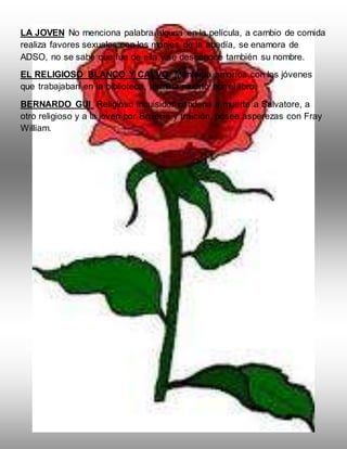 LA JOVEN No menciona palabra alguna en la película, a cambio de comida
realiza favores sexuales con los monjes de la abadía, se enamora de
ADSO, no se sabe que fue de ella y se desconoce también su nombre.
EL RELIGIOSO BLANCO Y CALVO. Mantenía amoríos con los jóvenes
que trabajaban en la biblioteca, termina muerto por el libro.
BERNARDO GUI Religioso inquisidor condena a muerte a Salvatore, a
otro religioso y a la joven por Brujería y traición, posee asperezas con Fray
William.
 