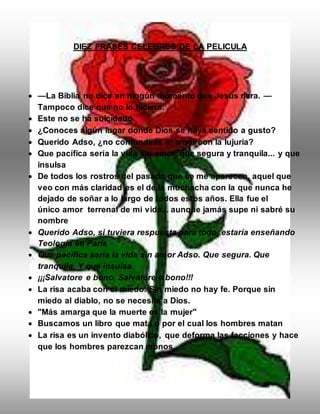DIEZ FRASES CELEBRES DE LA PELICULA
 —La Biblia no dice en ningún momento que Jesús riera. —
Tampoco dice que no lo hiciera.
 Este no se ha suicidado
 ¿Conoces algún lugar donde Dios se haya sentido a gusto?
 Querido Adso, ¿no confundirás el amor con la lujuria?
 Que pacífica sería la vida sin amor, que segura y tranquila... y que
insulsa
 De todos los rostros del pasado que se me aparecen, aquel que
veo con más claridad es el de la muchacha con la que nunca he
dejado de soñar a lo largo de todos estos años. Ella fue el
único amor terrenal de mi vida... aunque jamás supe ni sabré su
nombre
 Querido Adso, si tuviera respuesta para todo, estaría enseñando
Teología en París
 Que pacifica sería la vida sin amor Adso. Que segura. Que
tranquila. Y que insulsa
 ¡¡¡Salvatore e bono, Salvatore e bono!!!
 La risa acaba con el miedo. Sin miedo no hay fe. Porque sin
miedo al diablo, no se necesita a Dios.
 "Más amarga que la muerte es la mujer"
 Buscamos un libro que mata o por el cual los hombres matan
 La risa es un invento diabólico, que deforma las facciones y hace
que los hombres parezcan monos.
 