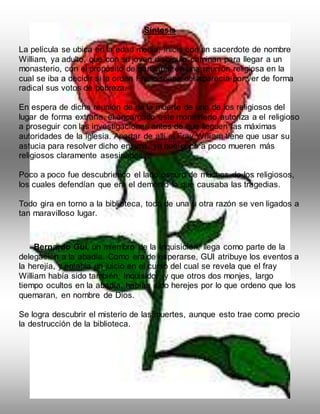 Síntesis
La película se ubica en la edad media, inicia con un sacerdote de nombre
William, ya adulto, que con su joven discípulo caminan para llegar a un
monasterio, con el propósito de participar en una reunión religiosa en la
cual se iba a decidir si la orden Franciscana desaparecía por ver de forma
radical sus votos de pobreza.
En espera de dicha reunión de da la muerte de uno de los religiosos del
lugar de forma extraña, el encargado este monasterio autoriza a el religioso
a proseguir con las investigaciones antes de que lleguen las máximas
autoridades de la iglesia. Apartar de allí el Fray William tiene que usar su
astucia para resolver dicho enigma, ya que poco a poco mueren más
religiosos claramente asesinados.
Poco a poco fue descubriendo el lado oscuro de muchos de los religiosos,
los cuales defendían que era el demonio lo que causaba las tragedias.
Todo gira en torno a la biblioteca, todo de una u otra razón se ven ligados a
tan maravilloso lugar.
Bernardo Gui, un miembro de la Inquisición, llega como parte de la
delegación a la abadía. Como era de esperarse, GUI atribuye los eventos a
la herejía, y entabla un juicio en el curso del cual se revela que el fray
William había sido también, Inquisidor, y que otros dos monjes, largo
tiempo ocultos en la abadía, habían sido herejes por lo que ordeno que los
quemaran, en nombre de Dios.
Se logra descubrir el misterio de las muertes, aunque esto trae como precio
la destrucción de la biblioteca.
 