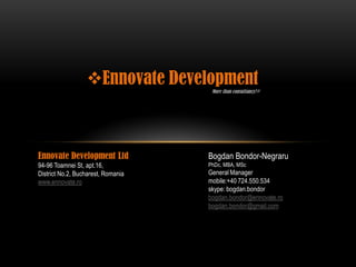 Ennovate Development
                                     More than consultancy!®




Ennovate Development Ltd            Bogdan Bondor-Negraru
94-96 Toamnei St, apt.16,           PhDc, MBA, MSc
District No.2, Bucharest, Romania   General Manager
www.ennovate.ro                     mobile:+40 724.550.534
                                    skype: bogdan.bondor
                                    bogdan.bondor@ennovate.ro
                                    bogdan.bondor@gmail.com
 