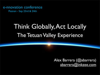 e-nnovation conference
   Poznan - Sep 23rd & 24th




       Think Globally, Act Locally
          The Tetuan Valley Experience



                              Alex Barrera (@abarrera)
                                 abarrera@inkzee.com
 
