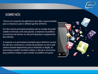 SOBRENÓS
Temos um conjunto de aplicativos que dão a oportunidade
para a empresa e para o afiliado ganhar dinheiro.
Um dos nossos principais produtos são as vendas de publi-
cidade comercial, com este pacote, a empresa irá publicar
os anúncios de banner no site principal para o pagamento
dos clientes.
A empresa e os promotores também gerar dinheiro a partir
do site de e-commerce, a venda de produtos no site e apli-
cativos estarão disponíveis para o Android e a Apple, os
promotores podem também utilizar o site de e-commerce
para publicar artigos e para vender ao público em geral.
 
