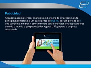 Publicidad
Aﬁliadas podem oferecer anúncios em banners de empresas no site
principal da empresa, a um baixo preço de US$100 por um período de 1
ano completo. Em troca, estes banners serão expostos aos espectadores
de todo o mundo e que pode ajudar a gerar tráfego para a empresa
contratada.
 