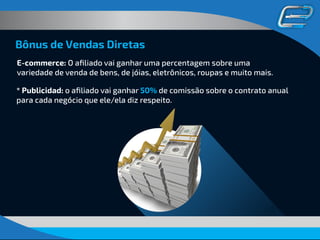 Bônus de Vendas Diretas
E-commerce: O aﬁliado vai ganhar uma percentagem sobre uma
variedade de venda de bens, de jóias, eletrônicos, roupas e muito mais.
* Publicidad: o aﬁliado vai ganhar 50% de comissão sobre o contrato anual
para cada negócio que ele/ela diz respeito.
 
