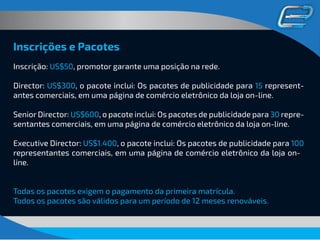 Inscrições e Pacotes
Inscrição: US$50, promotor garante uma posição na rede.
Director: US$300, o pacote inclui: Os pacotes de publicidade para 15 represent-
antes comerciais, em uma página de comércio eletrônico da loja on-line.
Senior Director: US$600, o pacote inclui: Os pacotes de publicidade para 30 repre-
sentantes comerciais, em uma página de comércio eletrônico da loja on-line.
Executive Director: US$1.400, o pacote inclui: Os pacotes de publicidade para 100
representantes comerciais, em uma página de comércio eletrônico da loja on-
line.
Todos os pacotes são válidos para um período de 12 meses renováveis.
 
