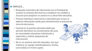  IMPLICA…
– Búsqueda sistemática de información con la finalidad de
analizar la conducta del alumno y establecer las medidas y
recursos para propiciar un avance en su desarrollo educativo.
– Proceso individual, intencional y sistemático por el que se
obtiene información valida para retroalimentar el proceso de
toma de decisiones.
– Esencial en la practica educativa dado que
permite identificar las características del aula,
las necesidades educativas individuales y
especiales y realizar propuestas de
intervención.
– No es un proceso solo del educador, sino que
involucra un equipo interdisciplinario, familia,
comunidad y el mismo sujeto.
 