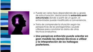  Puede ser varios tipos dependiendo de su grado
de estructuración, destacando la entrevista semi-
estructurada donde a partir de un guión, el
entrevistador puede modificarlo a conveniencia.
 Trata de comprender la situación según las
perspectivas de los protagonistas y puede
utilizarse para constatar los datos de otras
técnicas evaluativa.
Una perspicaz entrevista puede orientar en
gran medida las demás técnicas a utilizar
y la interpretación de los hallazgos
posteriores.
 