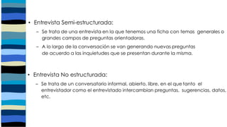 • Entrevista Semi-estructurada:
– Se trata de una entrevista en la que tenemos una ficha con temas generales o
grandes campos de preguntas orientadoras.
– A lo largo de la conversación se van generando nuevas preguntas
de acuerdo a las inquietudes que se presentan durante la misma.
• Entrevista No estructurada:
– Se trata de un conversatorio informal, abierto, libre, en el que tanto el
entrevistador como el entrevistado intercambian preguntas, sugerencias, datos,
etc.
 