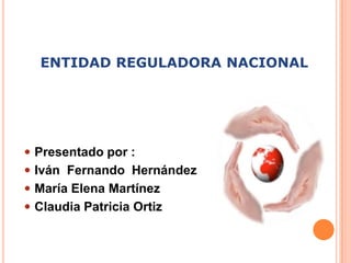 ENTIDAD REGULADORA NACIONAL Presentado por : Iván  Fernando  Hernández María Elena Martínez Claudia Patricia Ortiz  