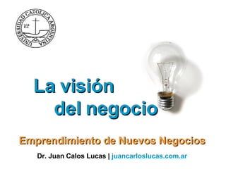 La visión  del negocio  Emprendimiento de Nuevos Negocios Dr. Juan Calos Lucas |  juancarloslucas.com.ar   