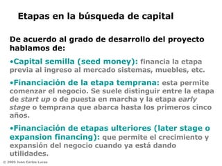 Capital semilla (seed money):  financia la etapa previa al ingreso al mercado sistemas, muebles, etc.   Financiación de la etapa temprana:   esta permite comenzar el negocio. Se suele distinguir entre la etapa de  start up  o de puesta en marcha y la etapa  early stage  o temprana que abarca hasta los primeros cinco años.  Financiación de etapas ulteriores (later stage o expansion financing):   que permite el crecimiento y expansión del negocio cuando ya está dando utilidades.  Etapas en la búsqueda de capital  De acuerdo al grado de desarrollo del proyecto hablamos de: 