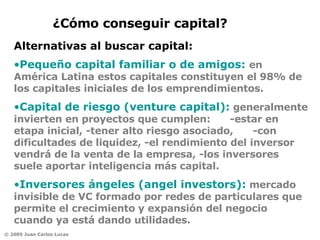 Pequeño capital familiar o de amigos:  en América Latina estos capitales constituyen el 98% de los capitales iniciales de los emprendimientos.   Capital de riesgo (venture capital):   generalmente invierten en proyectos que cumplen:  -estar en etapa inicial, -tener alto riesgo asociado,  -con dificultades de liquidez, -el rendimiento del inversor vendrá de la venta de la empresa, -los inversores suele aportar inteligencia más capital.  Inversores ángeles (angel investors):   mercado invisible de VC formado por redes de particulares   que permite el crecimiento y expansión del negocio cuando ya está dando utilidades.  ¿Cómo conseguir capital? Alternativas al buscar capital: 