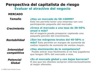 ¿Hay un mercado de 50-100MM?   Esto me permite tener una empresa con una participación pequeña del mercado. MERCADO Tamaño Crecimiento Rentabilidad Intensidad competitiva Potencial  Global ¿Crece el mercado a una tasa de 30-50% anual o más?      Así el negocio puede prosperar captando una pequeña porción del crecimiento. ¿Son los márgenes brutos del 40-50% o más?  Esto permite un margen de aumento de costos respecto de aumento de ventas mayor. ¿Hay atomización de la competencia?    Puedo entrar mas fácilmente si no hay jugadores que tengan 30% del mercado o mas.  ¿Es el mercado global y con bajas barreras?   O sea que los clientes compran internacionalmente al mejor oferente. Perspectiva del capitalista de riesgo Evaluar el atractivo del negocio 