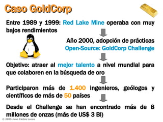 Entre 1989 y 1999:  Red Lake Mine  operaba con muy bajos rendimientos Caso GoldCorp Objetivo: atraer al  mejor talento  a nivel mundial para que colaboren en la búsqueda de oro Participaron más de  1.400  ingenieros, geólogos y científicos de más de  50  países Año 2000, adopción de prácticas  Open-Source: GoldCorp Challenge Desde el Challenge se han encontrado más de 8 millones de onzas (más de US$ 3 Bl) 