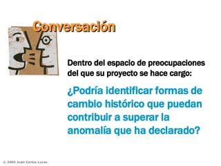 Dentro del espacio de preocupaciones del que su proyecto se hace cargo:  ¿Podría identificar formas de cambio histórico que puedan contribuir a superar la anomalía que ha declarado? Conversación 