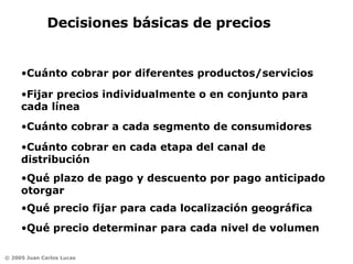 Decisiones básicas de precios Cuánto cobrar por diferentes productos/servicios Fijar precios individualmente o en conjunto para cada línea Cuánto cobrar a cada segmento de consumidores Qué precio fijar para cada localización geográfica Cuánto cobrar en cada etapa del canal de distribución Qué plazo de pago y descuento por pago anticipado otorgar Qué precio determinar para cada nivel de volumen 