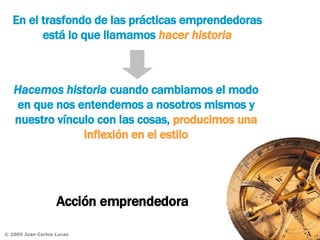 Acción emprendedora En el trasfondo de las prácticas emprendedoras está lo que llamamos  hacer historia Hacemos historia  cuando cambiamos el modo en que nos entendemos a nosotros mismos y nuestro vínculo con las cosas,  producimos una inflexión en el estilo 