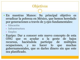 ObjetivosEn nuestras Manos: Su principal objetivo es erradicar la pobreza en México, que hemos heredado por generaciones a través de 3 ejes fundamentales:Educación