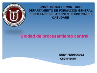 UNIVERSIDAD FERMIN TORO
DEPARTAMENTO DE FORMACION GENERAL
ESCUELA DE RELACIONES INDUSTRIALES
CABUDARE
ENNY FERNANDEZ
CI:24143679
Unidad de procesamiento central
 