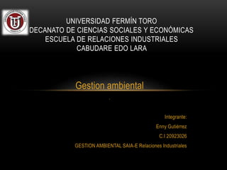 Gestion ambiental
.
Integrante:
Enny Gutiérrez
C.I 20923026
GESTION AMBIENTAL SAIA-E Relaciones Industriales
UNIVERSIDAD FERMÍN TORO
DECANATO DE CIENCIAS SOCIALES Y ECONÓMICAS
ESCUELA DE RELACIONES INDUSTRIALES
CABUDARE EDO LARA
 