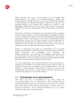 10 (22)




        Många ekonomer har ansett att tjänstesektorn har en betydligt lägre
        produktivitetsnivå och framför allt produktivitetspotential jämfört med
        tillverkningsindustrin. William Baumol är en av de mest välkända förespråkarna
        av denna hållning och ”Baumols kostnadsjuka” (Baumol’s cost disease) är ett
        vedertaget begrepp för att beskriva den utveckling som innebär att den
        lågproduktiva tjänstesektorn över tid tar upp en allt större del av ekonomin.
        Enligt Baumol riskerar det i förlängningen att leda till lägre tillväxt och försämrad
        välfärd.

        Under 1970- och 80-talen sjönk tillväxten i hela västvärlden jämfört med tidigare
        decennier. Sverige upplevde en särskilt kraftig nedgång och tappade sin position
        som ett av världens rikaste länder, vilket skedde parallellt med att tjänstesektorn
        expanderade kraftigt i såväl Sverige som i de flesta OECD-länderna. Denna
        utveckling kan ses som stöd för Baumols hypotes och ökade farhågorna att
        tjänstesektorns framväxt leder till sämre ekonomisk tillväxt. Sedan mitten av
        1990-talet har dock trenden vänt. Tillväxten har åter tagit fart och synen på
        tjänstesektorn som en växande sjukdom har gradvis tappat mark.

        Insikten att tjänstesektorn inte skulle vara standardiserbar och att generella
        slutsatser om produktivitet och tillväxt för denna är svåra att dra har blivit alltmer
        spridd.     Framväxten       och     utvecklingen      inom      IT-sektorn,       där
        produktivitetstillväxten varit mycket hög, är en bidragande orsak till denna mer
        nyanserade attityd. Nya, mer avancerade, mått och analyser har också visat på
        högre produktivitet än vad man tidigare trott även inom andra tjänstedominerade
        branscher som handel samt inom sjukvård i offentlig sektor.

        Att mäta produktiviteten och produktivitetstillväxten inom tjänstesektorn är
        komplicerat och statistiken inom området lämnar mycket övrigt att önska. En
        förklaring till detta är att utvecklingen inom tjänsteproduktionen i hög grad
        handlar om kvalitetsökningar, vilka generellt är svårare att mäta än rena
        volymökningar. En annan är att många tjänster fortfarande inte prissätts på
        marknaden och därför är svåra att hantera statistiskt.


        2.3 Utvecklingen inom tjänstesektorn
        Olof Palmes vision om ett industriland har inte infriats istället sker
        sysselsättningsökningen inom just tjänstesektorn. Antalet anställda bland de
        tjänsteproducerande företagen har ökat med 44 procent mellan 1997 och 2008.
        Motsvarande ökning för de varuproducerande företagen var endast 3 procent.8 I
        Sverige är 80 procent av alla nya företag tjänsteföretag. Tre av fyra svenska
        arbetar med någon form av tjänsteproduktion.


8
    SCB Statisk årsbok 2011, s. 159 f.
 
