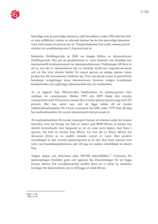 11 (22)




        Samtidigt som de personliga tjänsterna (inkl hemarbete) sedan 1960-talet har haft
        en nära nolltillväxt i termer av arbetade timmar har de icke-personliga tjänsterna
        vuxit med nästan en procent per år. Varuproduktionen har under samma period
        minskat sin sysselsättning med 1,4 procent per år.

        Industrins förädlingsvärde år 2008 var knappt hälften av tjänstesektorns
        förädlingsvärde. Det gör att produktionen av varor framstår som betydligt mer
        internationellt konkurrensutsatt än tjänsteproduktionen. Förklaringen till detta är
        att en stor del av tjänstesektorn har ett naturligt skydd mot importkonkurrens
        och ett lika stort absolut hinder för export genom att många tjänster måste
        produceras där konsumenten befinner sig. Även om det på senare år genomförts
        betydande avregleringar inom tjänstesektorn, bromsar troligen kvarstående
        handelshinder och regleringar tjänstehandeln mer än varuhandeln.

        Av en rapport9 från Tillväxtverket framkommer att tjänsteexporten ökar
        snabbare än varuexporten. Mellan 1993 och 2009 ökade den svenska
        varuexporten med 124 procent, medan den svenska tjänsteexporten steg med 222
        procent. Det kan också vara värt att lägga märke till att medan
        världsmarknadsandelen för svensk varuexport har fallit sedan 1970 fram till idag
        har marknadsandelen för svensk tjänsteexport ökat på senare år.

        Att marknadsandelen för svensk varuexport fortsatt att minskat under det senaste
        årtiondet, trots att Sverige har haft en relativt god BNP-tillväxt, är kanske inte
        särskilt överraskande mot bakgrund av att ett antal stora länder, med Kina i
        spetsen, har haft en mycket hög tillväxt. En stor del av Kinas tillväxt har
        dessutom drivits av en snabbt växande export av varor. Den positiva
        utvecklingen av den svenska tjänsteexporten är att den sker inom sektorer som
        tycks vara humankapitalintensiva, det vill säga att andelen välutbildade är relativt
        hög.

        Årligen skapas och försvinner cirka 300 000 arbetstillfällen.10 Utsikterna för
        tjänstenäringen förefaller goda och uppvisar bra förutsättningar för att bygga
        fortsatt tillväxt. För socialdemokratin medför detta att vi måste ha attraktiva
        lösningar för tjänstesektorn om vi vill bygga en stabil tillväxt.




9
    Not 1, s. 52.
10
     Not 1, s. 61.
 