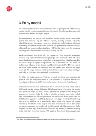 12 (22)




        3. En ny modell
        En socialdemokrati är som starkast när den drivs av principer och faktabaserade
        studier framför opinionsundersökningar, övertygelse framför uppskattningar och
        nytt tänkande framför nostalgisk längtan.

        Socialdemokratin har genom sin levnadstid vunnit många segrar som andra
        partier har anpassat sig till. Allmän rösträtt, kvinnlig rösträtt, folkskola,
        arbetslöshetskassa, fyra veckors semester, allmän sjukvårdsförsäkring, allmänna
        barnbidrag, 40 timmars arbetsvecka, fri abort och partnerskap för homosexuella,
        erkännande av homosexuellas rättigheter i EU är alla frågor som det moderata
        samlingspartiet aktivt motverkat men som de idag står för.

        Kriskommissionen kom fram till i sin rapport att ”den borgerliga regeringen
        försöker idag stjäla arbetarrörelsen begrepp på olika områden”. För det första
        kan vi fundera över om vi som rörelse kan ha äganderätt över olika begrepp. För
        det andra uttryckte nyligen folkpartisten Carl B Hamilton att ”Vi sitter vid
        makten men till priset av att föra en socialdemokratisk politik”.11 Det kan vara så
        att vi har vunnit striden om välfärden men inte lyckats hitta nästa del att bygga
        vidare på. Att bygga nästa del består av flera komponenter som måste kartläggas
        med hjälp av principer, övertygelse och nytt tänkande.

        Nu följer ett tankeexperiment. Tänk att vi skulle ta första bästa människa på
        gatan år 1900 och släppa ned denne år 1950. Sedan tar vi en person från år 1950
        och släpper ned denne år 2010. Vem skulle uppleva den största förändringen?

        Det första svaret som man tänker är att det är klart personen som släpps ned år
        1950 upplever den största skillnaden. Hästdragna kärror och vagnar har ersatts
        med gator och vägar där bilar, bussar, cyklister och gångtrafikanter trängs om
        utrymmet. I hemmet skulle det krylla av tekniska apparater som radio, tv, kyl,
        frys, tvättmaskiner osv. Den dagliga turen till marknaden skulle ersatts med ett
        förhållandevis gigantiskt snabbköp. Personen som släpps ned år 2010 skulle nog
        inte tycka att världen var så annorlunda. Tåget skulle nog stanna vid samma
        stationer (i Stockholm skulle nog till och med personen från 1900 dela denna
        upplevelse), personen kan mycket väl bo i förstad, de tekniska apparaterna skulle
        nog vara fler men inget personen inte kunde lära sig. Baserat på tekniska framsteg
        skulle helt klart personen från år 1900 uppleva den största förändringen, den


11
     SvD, ledare, http://www.svd.se/opinion/ledarsidan/ta-vara-pa-viljan-till-nya-reformer_5975665.svd, första mars 2011.
 