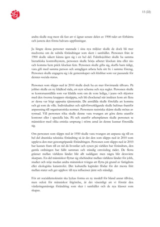 13 (22)




andra skulle nog mest slå fast att vi ägnat senare delen av 1900-talet att förbättra
och justera den första halvans uppfinningar.

Ju längre dessa personer stannade i sina nya miljöer skulle de dock bli mer
medvetna om de subtila förändringar som skett i samhället. Personen från år
1900 skulle säkert känna igen sig i en hel del. Fabriksjobbet skulle ha samma
hierarkiska kontrollsystem, personen skulle börja arbetet klockan åtta eller nio
och komma hem prick klockan fem. Personen skulle gifta sig, skaffa barn tidigt,
vara gift med samma person och antagligen arbeta hela sitt liv i samma företag.
Personen skulle engagera sig i de gemenskaper och klubbar som var passande för
dennes sociala status.

Personen som släpps ned år 2010 skulle dock ha en mer förvirrande tillvaro. På
jobbet skulle en ny klädkod råda, ett nytt schema och nya regler. Personen skulle
se kontorsanställda som var klädda som om de vore lediga, i jeans och skjortor
med den översta knappen oknäppta, och bli chockerad när insikten kom att flera
av dessa var högt uppsatta tjänstemän. De anställda skulle förefalla att komma
och gå som de ville. Individualitet och självförverkligande skulle belönas framför
anpassning till organisatoriska normer. Personens rasistiska skämt skulle mötas av
tystnad. Vill personen röka skulle denne vara tvungen att göra detta utanför
kontoret eller i speciella bås. På och utanför arbetsplatsen skulle personen se
människor med olika etniska ursprung i större antal än denne kunnat föreställa
sig.

Om personen som släpps ned år 1950 skulle vara tvungen att anpassa sig till en
hel del drastiska tekniska förändring så är det den som släpps ned år 2010 som
uppleva den mer genomgripande förändringen. Personen som släpps ned år 2010
har kastats fram till en tid då livsstilar och synen på världen har förändrats, den
gamla ordningen har fallit samman och ständig omväxling råder. De flesta
gränser mellan världens länder blir allt suddigare men några blir dessvärre
skarpare. En del människor flyttar sig obehindrat mellan världens länder för jobb,
studier och nöje medan andra människor tvingas att flytta på grund av fattigdom
eller ekologiska katastrofer. Det kulturella kapitalet flödar för det mesta fritt
mellan stater och ger upphov till nya influenser jämt och ständigt.

För att socialdemokratin ska lyckas forma en ny modell för bland annat tillväxt,
men också för människor frigörelse, är det väsentligt att vi förstår den
värderingsmässiga förändring som sker i samhället och de nya klasser som
skapas.
 