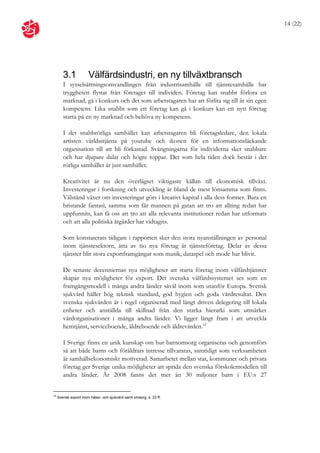 14 (22)




        3.1            Välfärdsindustri, en ny tillväxtbransch
        I sysselsättningsomvandlingen från industrisamhälle till tjänstesamhälle har
        tryggheten flyttat från företaget till individen. Företag kan snabbt förlora en
        marknad, gå i konkurs och det som arbetstagaren har att förlita sig till är sin egen
        kompetens. Lika snabbt som ett företag kan gå i konkurs kan ett nytt företag
        starta på en ny marknad och behöva ny kompetens.

        I det snabbrörliga samhället kan arbetstagaren bli företagsledare, den lokala
        artisten världsstjärna på youtube och ikonen för en informationsläckande
        organisation till att bli förkastad. Svängningarna för individerna sker snabbare
        och har djupare dalar och högre toppar. Det som hela tiden dock består i det
        rörliga samhället är just samhället.

        Kreativitet är nu den överlägset viktigaste källan till ekonomisk tillväxt.
        Investeringar i forskning och utveckling är bland de mest lönsamma som finns.
        Välstånd växer om investeringar görs i kreativt kapital i alla dess former. Bara en
        bristande fantasi, samma som får mannen på gatan att tro att allting redan har
        uppfunnits, kan få oss att tro att alla relevanta institutioner redan har utformats
        och att alla politiska åtgärder har vidtagits.

        Som konstaterats tidigare i rapporten sker den stora nyanställningen av personal
        inom tjänstesektorn, åtta av tio nya företag är tjänsteföretag. Delar av dessa
        tjänster blir stora exportframgångar som musik, dataspel och mode har blivit.

        De senaste decenniernas nya möjligheter att starta företag inom välfärdtjänster
        skapar nya möjligheter för export. Det svenska välfärdssystemet ses som en
        framgångsmodell i många andra länder såväl inom som utanför Europa. Svensk
        sjukvård håller hög teknisk standard, god hygien och goda vårdresultat. Den
        svenska sjukvården är i regel organiserad med långt driven delegering till lokala
        enheter och anställda till skillnad från den starka hierarki som utmärker
        vårdorganisationer i många andra länder. Vi ligger långt fram i att utveckla
        hemtjänst, serviceboende, äldreboende och äldrevården.12

        I Sverige finns en unik kunskap om hur barnomsorg organiseras och genomförs
        så att både barns och föräldrars intresse tillvaratas, samtidigt som verksamheten
        är samhällsekonomiskt motiverad. Samarbetet mellan stat, kommuner och privata
        företag ger Sverige unika möjligheter att sprida den svenska förskolemodellen till
        andra länder. År 2008 fanns det mer än 30 miljoner barn i EU:s 27


12
     Svensk export inom hälso- och sjukvård samt omsorg, s. 23 ff.
 