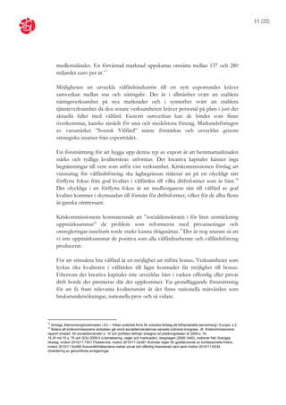 15 (22)




     medlemsländer. En förväntad marknad uppskattas omsätta mellan 137 och 280
     miljarder euro per år.13

     Möjligheten att utveckla välfärdsindustrin till ett nytt exportunder kräver
     samverkan mellan stat och näringsliv. Det är i allmänhet svårt att etablera
     näringsverksamhet på nya marknader och i synnerhet svårt att etablera
     tjänsteverksamhet då den senare verksamheten kräver personal på plats i just det
     aktuella fallet med välfärd. Genom samverkan kan de hinder som finns
     överkommas, kanske särskilt för små och medelstora företag. Marknadsföringen
     av varumärket ”Svensk Välfärd” måste förstärkas och utvecklas genom
     strategiska insatser från exportrådet.

     En förutsättning för att bygga upp denna typ av export är att hemmamarknaden
     stärks och tydliga kvalitetskrav utformas. Det kreativa kapitalet känner inga
     begränsningar till vem som utför viss verksamhet. Kriskommissionen förslag att
     vinstuttag för välfärdsföretag ska lagbegränsas riskerar att på ett olyckligt sätt
     förflytta fokus från god kvalitet i välfärden till vilka driftsformer som är bäst.14
     Det olyckliga i att förflytta fokus är att medborgarens rätt till välfärd av god
     kvalitet kommer i skymundan till förmån för driftsformer, vilket för de allra flesta
     är ganska ointressant.

     Kriskommissionens konstaterande att ”socialdemokratin i för liten utsträckning
     uppmärksammat” de problem som reformerna med privatiseringar och
     omregleringar inneburit torde starkt kunna ifrågasättas.15 Det är nog snarare så att
     vi inte uppmärksammar de positiva som alla välfärdsarbetare och välfärdsföretag
     producerar.

     För att stimulera bra välfärd är en möjlighet att införa bonus. Verksamheter som
     lyckas öka kvaliteten i välfärden till lägre kostnader får möjlighet till bonus.
     Eftersom det kreativa kapitalet inte utvecklas bäst i varken offentlig eller privat
     drift borde det premieras där det uppkommer. En grundläggande förutsättning
     för att få fram relevanta kvalitetsmått är det finns nationella mätvärden som
     brukarundersökningar, nationella prov och så vidare.



13
   Almega, Barnomsorgsmarknaden i EU – Vilken potential finns för svenska företag att tillhandahålla barnomsorg i Europa, s.2.
14
   Notera att kriskommissionens slutsatser går emot socialdemokraternas senaste ordinarie kongress. Jfr. Kriskommissionens
rapport omstart för socialdemokratin s. 16 och politiska riktlinjer antagna vid jobbkongressen år 2009 s. 74.
15 Jfr not 10 s. 75 och SOU 2005:4 (Liberalisering, regler och marknader), stopplagen (2000:1440), motioner från Sveriges
riksdag: motion 2010/11:T401 Postservice, motion 2010/11:Ub361 Ändrade regler för godkännande av konfessionella friskor,
motion 2010/11:So560 Ansvarsförhållandena mellan privat och offentlig finansierad vård samt motion 2010/11:N334
Utvärdering av genomförda avregleringar.
 
