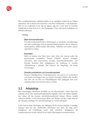 16 (22)




Den socialdemokratiska välfärdsmodellen är en utpräglad modell för att frigöra
människor och ta tillvara den kreativitet som finns inneboende i varje människa.
När nu nya marknader är på väg att öppnas upp har vi inte bara en moralisk
förpliktelse att dela med oss av våra framgångar, vi har också goda möjligheter att
förbättra tillväxten.

      Förslag:

        Stärk hemmamarknaden
        Utveckla kvalitetsjämförelser, definieringen av standards, ackrediteringar
        och eller certifieringar med ett internationellt perspektiv, det är viktigt att
        kunna jämföra välfärd mellan olika länder. Välfärden som utförs i privat
        regi behöver utökas.

        Exportstöd
        Samla de aktörer som finns inom vård, skola och omsorg under det
        gemensamma varumärket ”Svensk Välfärd”. Genom strategisk
        samverkan från Exportrådet, Svenska Exportkreditnämnden och
        Svenska Institutet ökar möjligheterna för etablering av svenska
        välfärdsföretag i utlandet. Det behöver ske långsiktiga och breda
        investeringar.

        Utveckla produktionen och innovationsarbetet
        Genom offentlig-privata forskningsprojekt och genom att koncentrera
        och klustra forskningen kan nya kreativa lösningar erhållas. Det handlar
        inte bara om att hitta nya behandlingssätt eller pedagogik utan även
        organisatoriska innovationer måste utvecklas.


3.2       Arbetslinje
Den ursprungliga arbetslinjen handlade om att arbetssökande i första hand ska
erbjudas arbete eller arbetsmarknadspolitiska åtgärder. Först när sådana åtgärder
inte räcker till ska kontant arbetslöshetsunderstöd lämnas. Denna modell
vidareutvecklades av LO-ekonomerna Rehn och Meider och blev under lång tid
det viktigaste redskapet för omstruktureringar av svenskt näringsliv.

I takt med att både efterfrågan och tillgången till det kreativa kapitalet i samtliga
näringar ökat har den traditionella arbetslinjen inte räckt till. Idag krävs
möjligheter till fortbildning under hela yrkeslivet. Möjligheten till
kompetenskonton borde införas för att stärka arbetstagarens konkurrenskraft.
 