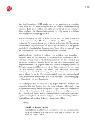 17 (22)




Som långtidsutredningen 2011 påpekar sker en stor omsättning av nyanställda
vilket leder till att förutsättningarna för en effektiv strukturomvandling
försämras. Detta är ett problem som måste ses över för att inte en stor grupp,
främst ungdomar, ska falla utanför arbetslinjen. En möjlig lösning är att inför en
utbildningsgaranti för unga upp till 25 år.

Skatteförändringarna har under år avlöst varandra vilket lett till ett skattesystem
som är svåröverskådligt. Det har varit ROT- och RUT-avdrag, retroaktiv
beskattning för uppskovsbelopp för försäljning av bostäder, jobbskatteavdrag,
skattereduktion för pensionsavgift och mycket mycket annat. Det är ett lapptäcke
som leder till oförutsägbarhet. Skattesystemet bör som helhet ses över och vidare
bör skattebaserna ses över i det allt snabbare rörligare samhället.

Socialdemokratins inställning i flykting- och asylfrågor samt invandring i
allmänhet måste ses över. Förutom de rent humanitära förpliktelserna att alla
som vistas i Sverige torde ha rätt till akutsjukvård finns det stora vinster att göra
för att öka det kreativa kapitalet genom ett mer öppet förhållningssätt. Som
långtidsutredningen 2011 påpekar finns stora brister i mottagningssystemet för
flyktinginvandrare. Socialdemokratins mål att frigöra människor får inte stanna
vid den nationella gränsen och endast vara förbehållen medborgare.
Mottagningen av nyanlända måste bygga på att dessa människor bär på resurser
som är viktiga för oss alla. En mottagningspolitik måste vara individualiserad,
snabb, kommunicera förväntningar men också ödmjukhet. Den måste bygga på
ett högkvalitativt och aktivt bemötande.

En överhängande fara för tillväxten är de djupare klyftorna i samhället som
geografiskt delar upp Sverige. Det råder stora skillnader i ekonomisk styrka,
möjlighet till utbildning, socialt umgänge och möjlighet till kreativa miljöer mellan
olika områden. Om nyckeln till framgång är att tillvarata mänsklig kreativitet är
det ett slöseri med resurser att inte investera i allas kreativa kapital. Människors
begränsade möjligheter och fri social rörlighet är inte bara moraliska problem de
är också hinder och barriärer för kreativ ekonomisk utveckling.

     Förslag:

        Utveckla det kreativa kapitalet
        Fler ska kunna göra klassresor. De människor som gör klassresor, frigör
        sig och förverkligar sina innersta drömmar ska ha möjlighet att odla
        vidare sitt kreativa kapital.
 