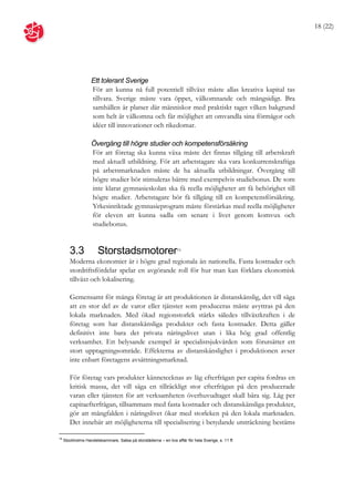18 (22)




                   Ett tolerant Sverige
                   För att kunna nå full potentiell tillväxt måste allas kreativa kapital tas
                   tillvara. Sverige måste vara öppet, välkomnande och mångsidigt. Bra
                   samhällen är platser där människor med praktiskt taget vilken bakgrund
                   som helt är välkomna och får möjlighet att omvandla sina förmågor och
                   idéer till innovationer och rikedomar.

                   Övergång till högre studier och kompetensförsäkring
                   För att företag ska kunna växa måste det finnas tillgång till arbetskraft
                   med aktuell utbildning. För att arbetstagare ska vara konkurrenskraftiga
                   på arbetsmarknaden måste de ha aktuella utbildningar. Övergång till
                   högre studier bör stimuleras bättre med exempelvis studiebonus. De som
                   inte klarat gymnasieskolan ska få reella möjligheter att få behörighet till
                   högre studier. Arbetstagare bör få tillgång till en kompetensförsäkring.
                   Yrkesinriktade gymnasieprogram måste förstärkas med reella möjligheter
                   för eleven att kunna sadla om senare i livet genom komvux och
                   studiebonus.


        3.3            Storstadsmotorer                          16


        Moderna ekonomier är i högre grad regionala än nationella. Fasta kostnader och
        stordriftsfördelar spelar en avgörande roll för hur man kan förklara ekonomisk
        tillväxt och lokalisering.

        Gemensamt för många företag är att produktionen är distanskänslig, det vill säga
        att en stor del av de varor eller tjänster som produceras måste avyttras på den
        lokala marknaden. Med ökad regionstorlek stärks således tillväxtkraften i de
        företag som har distanskänsliga produkter och fasta kostnader. Detta gäller
        definitivt inte bara det privata näringslivet utan i lika hög grad offentlig
        verksamhet. Ett belysande exempel är specialistsjukvården som förutsätter ett
        stort upptagningsområde. Effekterna av distanskänslighet i produktionen avser
        inte enbart företagens avsättningsmarknad.

        För företag vars produkter kännetecknas av låg efterfrågan per capita fordras en
        kritisk massa, det vill säga en tillräckligt stor efterfrågan på den producerade
        varan eller tjänsten för att verksamheten överhuvudtaget skall bära sig. Låg per
        capitaefterfrågan, tillsammans med fasta kostnader och distanskänsliga produkter,
        gör att mångfalden i näringslivet ökar med storleken på den lokala marknaden.
        Det innebär att möjligheterna till specialisering i betydande utsträckning bestäms

16
     Stockholms Handelskammare, Satsa på storstäderna – en bra affär för hela Sverige, s. 11 ff.
 