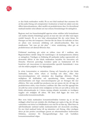 19 (22)




av den lokala marknadens storlek. På en stor lokal marknad ökar utrymmet för
att låta andra företag och entreprenörer i konkurrens ta hand om sådant som inte
tillhör kärnverksamheten, vilket medför att produktiviteten ökar. En diversifierad
marknad innebär också allmänt sett mer robusta förutsättningar för näringslivet.

Regioner med stor branschmångfald uppvisar större stabilitet inför konjunkturer
och snabba tekniska förändringar genom att man inte står och faller med någon
enskild bransch. På en stor lokal arbetsmarknad blir det också lättare för
företagen att hitta rätt kompetens. Omvänt blir det lättare för individen att hitta
ett arbete som motsvarar utbildning och arbetslivserfarenhet. Man kan
åstadkomma ”rätt man på rätt plats” i större utsträckning, vilket gör att
produktiviteten och därmed tillväxten ökar.

Förbättrad matchning gör också att jobben växer till i snabbare takt.
Regionstorleken särskilt viktigt för matchningen i de kunskapsintensiva delarna
av näringslivet. Ytterligare en förklaring till sambandet mellan regionstorlek och
ekonomisk tillväxt är den lokala marknadens betydelse för innovation och
förnyelse. Eftersom personliga kontakter spelar en fundamental roll för
kreativitet och innovationer är innovationsrollen speciellt framträdande i stora
och täta miljöer präglade av hög tillgänglighet.

Ju större koncentration av människor, företag och branscher på den lokala
marknaden, desto större utbyte av kunskap och idéer, vilket ökar
innovationskapaciteten och stimulerar den långsiktiga tillväxten. Ökade
möjligheter till skalfördelar och specialisering, bättre matchning på
arbetsmarknaden och högre innovationskapacitet gör att företagen blir mer
effektiva. När varje anställd kan producera mer på samma tid, det vill säga när
produktiviteten stärks, växer lönerna i snabbare takt. Den som blir uppsagd från
sitt jobb har också normalt större möjligheter att hitta ett nytt jobb ju större den
lokala arbetsmarknaden är. I denna mening erbjuder storstaden en överlägsen
trygghet och möjlighet till arbete. Till detta skall läggas det stora och
variationsrika konsumtionsutbudet.

Den stora lokala marknadens konsumtionsfördelar kommer sig av att den
möjliggör utbud även på områden där efterfrågan per capita är låg, det vill säga
verksamhet som kräver en förhållandevis stor stad för att bära sig. Alltså finns ett
självförstärkande samband mellan marknadsstorlek och ekonomisk utveckling.
En stor lokal marknad lockar till sig människor och företag, vilket ytterligare
driver på den positiva utvecklingen genom att arbetsmarknadens funktionssätt
förbättras, utrymmet för företagsetableringar ökar och hushållens
konsumtionsmarknad vidgas.
 