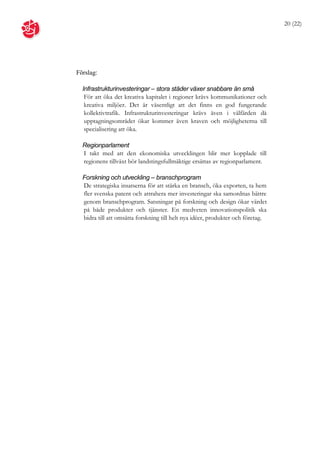20 (22)




Förslag:

  Infrastrukturinvesteringar – stora städer växer snabbare än små
   För att öka det kreativa kapitalet i regioner krävs kommunikationer och
   kreativa miljöer. Det är väsentligt att det finns en god fungerande
   kollektivtrafik. Infrastrukturinvesteringar krävs även i välfärden då
   upptagningsområdet ökar kommer även kraven och möjligheterna till
   specialisering att öka.

  Regionparlament
  I takt med att den ekonomiska utvecklingen blir mer kopplade till
  regionens tillväxt bör landstingsfullmäktige ersättas av regionparlament.

  Forskning och utveckling – branschprogram
  De strategiska insatserna för att stärka en bransch, öka exporten, ta hem
  fler svenska patent och attrahera mer investeringar ska samordnas bättre
  genom branschprogram. Satsningar på forskning och design ökar värdet
  på både produkter och tjänster. En medveten innovationspolitik ska
  bidra till att omsätta forskning till helt nya idéer, produkter och företag.
 