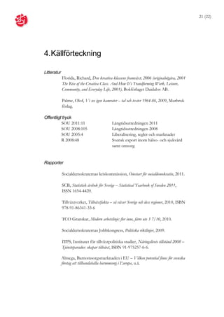 21 (22)




4. Källförteckning

Litteratur
             Florida, Richard, Den kreativa klassens framväxt, 2006 (originalutgåva, 2001
             The Rise of the Creativa Class. And How It’s Trandforming Work, Leisure,
             Community, and Everyday Life, 2001), Bokförlaget Daidalos AB.

             Palme, Olof, Vi ses igen kamrater – tal och texter 1964-86, 2009, Murbruk
             förlag.

Offentligt tryck
          SOU 2011:11                        Långtidsutredningen 2011
          SOU 2008:105                       Långtidsutredningen 2008
          SOU 2005:4                         Liberalisering, regler och marknader
          R 2008:48                          Svensk export inom hälso- och sjukvård
                                             samt omsorg


Rapporter

             Socialdemokraternas kriskommission, Omstart för socialdemokratin, 2011.

             SCB, Statistisk årsbok för Sverige – Statistical Yearbook of Sweden 2011,
             ISSN 1654-4420.

             Tillväxtverket, Tillväxtfakta – så växer Sverige och dess regioner, 2010, ISBN
             978-91-86341-33-6

             TCO Granskar, Modern arbetslinje: fler inne, färre ute 3 7/10, 2010.

             Socialdemokraternas Jobbkongress, Politiska riktlinjer, 2009.

             ITPS, Institutet för tillväxtpolitiska studier, Näringslivets tillstånd 2008 –
             Tjänsteparadox skapar tillväxt, ISBN 91-975257-6-6.

             Almega, Barnomsorgsmarknaden i EU – Vilken potential finns för svenska
             företag att tillhandahålla barnomsorg i Europa, u.å.
 