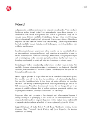 3 (22)




Förord
Arbetarepartiet socialdemokraterna är inte ett parti som alla andra. Vem som helst
har kunnat ansluta sig och verka för socialdemokratins vision. Både överklass och
arbetareklass har samlats inom partiets olika delar i en gemensam kamp för att
ständigt kunna förändra samhället. Förändringen har gett löften om förbättring,
näring åt fantasi och handlingskraft, stimulans åt drömmar och visioner. Människans
frigörelse har alltid varit den bärande idén för förändring. Genom stegvisa reformer
har hela samhället kunnat förändras med värderingarna om frihet, jämlikhet och
solidaritet som kompass.

Socialdemokratin har den senaste tiden saknat en dröm om hur samhället borde se
ut. Idéutvecklingen inom partiet har mer burit karaktären av nostalgi än att med en
kreativ framåtblick anta framtidens utmaningar. Det har varit en tid präglad av utspel
och att ständigt jaga bollar som andra partier kastar fram. Det har varit mer av en
kortsiktig åtgärdspolitik än att stå och hålla fast för en större och längre vision.

Förändringens vind av samhället idag skiftar snabbt och kan variera i styrka. När
samhället förändras måste det finnas idéer och visioner som kan förklara åt vilket håll
det blåser, hur denna vind ska användas och mot vilket håll skutan ska styras för att
komma fram till önskat mål.

Denna rapport syftar till att skapa debatt om hur en socialdemokratisk tillväxtpolitik
bör utvecklas samt till viss del även hur utbildnings- och arbetsmarknadspolitiken
bör utvecklas. Socialdemokratin får inte längre stå passivt vid sidan när samhället
utvecklas. Den ständiga svartmålningen om att utvecklingen i Sverige går totalt åt fel
håll stämmer inte. Våra idéer, drömmar och visioner får inte överges för att vi ser
problem i enskilda reformer. Det är endast genom en pragmatisk hållning som
långsiktiga mål om frihet, jämlikhet och solidaritet kan förverkligas.

Rapporten inleds med en analys av hur näringsliv och arbetsmarknad fungerar i
Sverige. Sedan görs en genomgång av olika teorier om vad som skapar tillväxt och en
analys av hur tjänstesektorn fungerar. Rapporten avslutas med en metod med särskild
tyngdpunkt på tjänstesektorn, arbetslinje och stora regioners betydelse för tillväxt.

Rapportförfattaren vill tacka Robert Noord, Ronja Wendolyne Morales, Martin
Carlstedt, Hans Vindeland, Meeri Wasberg och John Hagström för kreativa
synpunkter och förslag.
 