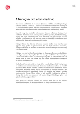 4 (22)




        1. Näringsliv och arbetsmarknad
        Det svenska samhället är ett av de mest dynamiska i världen. Utveckling har länge
        varit det normala. Välståndet i landet ökade snabbast i världen från omkring år
        1870 och hundra år framåt. Det råa klassamhället där fattiga familjer tvingades
        lämna bort sina barn för att de inte kunde försörja dem är sedan länge brutet.

        Steg för steg har samhället reformerats. Genom kollektiva lösningar har
        samhällets effektivitet ökat. Allmän pension, allmän sjukvård, föräldraförsäkring,
        tillgång till högre utbildning och andra reformer har gjort Sverige till den
        moderna välfärdsstat vi är idag. En stark tilltro till framtiden i kombination med
        solidaritet har länge varit dominerande drivkrafter.

        Näringspolitiken har från tid till annan varierat. Under vissa tider har den
        uppvisat höga grader av protektionism för att skydd inhemska industrier,
        exempelvis Stålverk 80, men för det mesta har omstruktureringar och utveckling
        varit dominerande.

        Näringar som inte har haft förutsättningar att klara sig under nya omständigheter
        har slagits ut och skapat plats för nya näringar med bättre förutsättningar.
        Genom samförståndsandan av ansvarstagande parter på arbetsmarknaden har
        Sverige varit ett land som under lång tid kunnat omstrukturera näringslivet
        utefter nya omständigheter.

        Utrikeshandel har varit och är en viktig del av svensk näringspolitik. Sverige är en
        av världens mest internationaliserade ekonomier med en exportkvot på över 50
        procent av BNP. Sedan 1990 har värdet av exporten nästan fördubblats mätt i
        fasta priser. Samtidigt arbetar ungefär en fjärdedel av samtliga anställda i det
        svenska näringslivet i utlandsägda företag och ungefär lika många i svenska
        multinationella företag. Minst hälften av alla anställda i näringslivet arbetar i
        företag där beslut om expansion och andra viktiga förändringar görs i ett
        gränsöverskridande perspektiv. 1

        Som grund för analysen kommer nu utvalda delar från de två senaste
        långtidsutredningarna att presenteras följt av en analys om tjänstesektorn.




1
    Tillväxtverket, Tillväxtfakta – så växer Sverige och dess regioner, s.4.
 