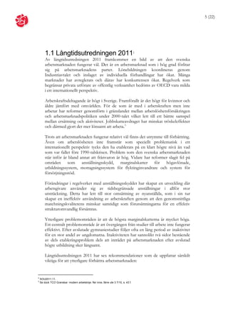 5 (22)




        1.1 Långtidsutredningen 2011                                                  2

        Av långtidsutredningen 2011 framkommer en bild av att den svenska
        arbetsmarknaden fungerar väl. Det är en arbetsmarknad som i hög grad förlitar
        sig på arbetsmarknadens parter. Lönebildningen koordineras genom
        Industriavtalet och inslaget av individuella förhandlingar har ökat. Många
        marknader har avreglerats och därav har konkurrensen ökat. Regelverk som
        begränsar privata utförare av offentlig verksamhet bedöms av OECD vara milda
        i ett internationellt perspektiv.

        Arbetskraftsdeltagande är högt i Sverige. Framförallt är det högt för kvinnor och
        äldre jämfört med omvärlden. För de som är med i arbetskraften men inte
        arbetar har reformer genomförts i gränslandet mellan arbetslöshetsförsäkringen
        och arbetsmarknadspolitiken under 2000-talet vilket lett till ett bättre samspel
        mellan ersättning och aktiviteter. Jobbskatteavdraget har minskat tröskeleffekter
        och därmed gjort det mer lönsamt att arbeta.3

        Trots att arbetsmarknaden fungerar relativt väl finns det utrymme till förbättring.
        Även om arbetslösheten inte framstår som speciellt problematisk i ett
        internationellt perspektiv tycks den ha etablerats på en klart högre nivå än vad
        som var fallet före 1990-talskrisen. Problem som den svenska arbetsmarknaden
        står inför är bland annat att frånvaron är hög. Vidare har reformer slagit fel på
        områden som anställningsskydd, marginalskatter för högavlönade,
        utbildningssystem, mottagningssystem för flyktinginvandrare och system för
        försörjningsstöd.

        Förändringar i regelverket med anställningsskyddet har skapat en utveckling där
        arbetsgivare använder sig av tidsbegränsade anställningar i allför stor
        utsträckning. Detta har lett till stor omsättning av nyanställda, som i sin tur
        skapat en ineffektiv användning av arbetskraften genom att den genomsnittliga
        matchningskvalitetens minskar samtidigt som förutsättningarna för en effektiv
        strukturomvandlig försämras.

        Ytterligare problemområden är att de högsta marginalskatterna är mycket höga.
        Ett centralt problemområde är att övergången från studier till arbete inte fungerar
        effektivt. Efter avslutade gymnasiestudier följer ofta en lång period av inaktivitet
        för en stor andel av ungdomarna. Inaktiviteten har sannolikt två sidor bestående
        av dels etableringsproblem dels att inträdet på arbetsmarknaden efter avslutad
        högre utbildning sker långsamt.

        Långtidsutredningen 2011 har sex rekommendationer som de uppfattar särskilt
        viktiga för att ytterligare förbättra arbetsmarknaden:


2
    SOU2011:11.
3
    Se dock TCO Granskar: modern arbetslinje: fler inne, färre ute 3 7/10, s. 43 f.
 