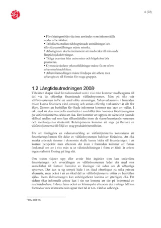 6 (22)




                    • Försörjningsstödet ska inte användas som inkomstkälla
                    under arbetslöshet.
                    • Trösklarna mellan tidsbegränsade anställningar och
                    tillsvidareanställningar måste minska.
                    • Arbetsgivare ska ha incitament att medverka till minskade
                    långtidssjukskrivningar.
                    • Tidiga examina från universitet och högskolor bör
                    premieras.
                    • Gymnasieskolans yrkesutbildningar måste få ett större
                    arbetsmarknadsfokus.
                    • Arbetsförmedlingen måste fördjupa sitt arbete mot
                    arbetsgivare till förmån för svaga grupper.


       1.2 Långtidsutredningen 2008                        4

       Tillväxten skapar ökad levnadsstandard som i viss mån kommer medborgarna till
       del via de offentligt finansierade välfärdssystemen. Men på sikt står
       välfärdssystemen inför ett antal olika utmaningar. Yrkesverksamma i framtiden
       måste kunna finansiera vård, omsorg och annan offentlig verksamhet åt allt fler
       äldre. Genom att hushållen får ökade inkomster kommer nya krav att ställas. I
       takt med att den materiella standarden i samhället ökar kommer förväntningarna
       på välfärdstjänsterna också att öka. Det kommer att uppstå en successivt ökande
       skillnad mellan vad som kan tillhandahållas inom de skattefinansierade systemen
       och medborgarnas önskemål. Relativpriserna kommer att stiga på flertalet av
       välfärdstjänsterna till följd av svag produktivitetstillväxt.

       För att möjliggöra en vidareutveckling av välfärdtjänsterna konstateras att
       finansieringsformen för delar av välfärdssystemen behöver förändras. Att öka
       antalet arbetade timmar i ekonomin skulle kunna bidra till finansieringen i ett
       kortare perspektiv men eftersom det även i framtiden kommer att finnas
       önskemål om att i viss mån ta ut välståndsökningar i form av fritid är arbete
       ingen realistisk lösning på lång sikt.

       Om staten skjuter upp eller avstår från åtgärder som kan underlätta
       finansieringen och utvecklingen av välfärdssystemen leder det med stor
       sannolikhet till fortsatt framväxt av lösningar vid sidan om de offentliga
       systemen. Det kan ta sig uttryck både i en ökad efterfrågan på olika privata
       alternativ, men också i att en ökad del av välfärdstjänsterna utförs av hushållen
       själva. Inom äldreomsorgen kan anhörigarbetet komma att ytterligare öka. Ett
       sådant ökat informellt arbete kan i sin tur komma att ske på bekostnad av
       marknadsarbete. I detta finns också en könsaspekt eftersom det i många fall kan
       förmodas vara kvinnorna som ägnar mer tid åt t.ex. vård av anhöriga.


4
    SOU 2008:105.
 