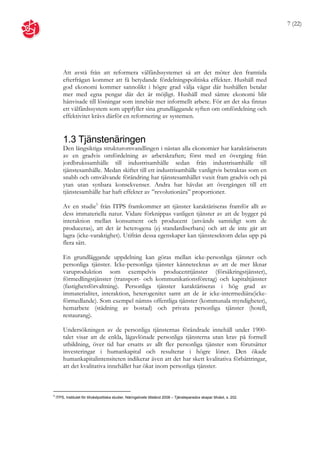 7 (22)




        Att avstå från att reformera välfärdssystemet så att det möter den framtida
        efterfrågan kommer att få betydande fördelningspolitiska effekter. Hushåll med
        god ekonomi kommer sannolikt i högre grad välja vägar där hushållen betalar
        mer med egna pengar där det är möjligt. Hushåll med sämre ekonomi blir
        hänvisade till lösningar som innebär mer informellt arbete. För att det ska finnas
        ett välfärdssystem som uppfyller sina grundläggande syften om omfördelning och
        effektivitet krävs därför en reformering av systemen.


        1.3 Tjänstenäringen
        Den långsiktiga strukturomvandlingen i nästan alla ekonomier har karaktäriserats
        av en gradvis omfördelning av arbetskraften; först med en övergång från
        jordbrukssamhälle till industrisamhälle sedan från industrisamhälle till
        tjänstesamhälle. Medan skiftet till ett industrisamhälle vanligtvis betraktas som en
        snabb och omvälvande förändring har tjänstesamhället vuxit fram gradvis och på
        ytan utan synbara konsekvenser. Andra har hävdat att övergången till ett
        tjänstesamhälle har haft effekter av ”revolutionära” proportioner.

        Av en studie5 från ITPS framkommer att tjänster karaktäriseras framför allt av
        dess immateriella natur. Vidare förknippas vanligen tjänster av att de bygger på
        interaktion mellan konsument och producent (används samtidigt som de
        produceras), att det är heterogena (ej standardiserbara) och att de inte går att
        lagra (icke-varaktighet). Utifrån dessa egenskaper kan tjänstesektorn delas upp på
        flera sätt.

        En grundläggande uppdelning kan göras mellan icke-personliga tjänster och
        personliga tjänster. Icke-personliga tjänster kännetecknas av att de mer liknar
        varuproduktion som exempelvis producenttjänster (försäkringstjänster),
        förmedlingstjänster (transport- och kommunikationsföretag) och kapitaltjänster
        (fastighetsförvaltning). Personliga tjänster karaktäriseras i hög grad av
        immaterialitet, interaktion, heterogenitet samt att de är icke-intermediära(icke-
        förmedlande). Som exempel nämns offentliga tjänster (kommunala myndigheter),
        hemarbete (städning av bostad) och privata personliga tjänster (hotell,
        restaurang).

        Undersökningen av de personliga tjänsternas förändrade innehåll under 1900-
        talet visar att de enkla, lågavlönade personliga tjänsterna utan krav på formell
        utbildning, över tid har ersatts av allt fler personliga tjänster som förutsätter
        investeringar i humankapital och resulterar i högre löner. Den ökade
        humankapitalintensiteten indikerar även att det har skett kvalitativa förbättringar,
        att det kvalitativa innehållet har ökat inom personliga tjänster.



5
    ITPS, Institutet för tillväxtpolitiska studier, Näringslivets tillstånd 2008 – Tjänsteparadox skapar tillväxt, s. 202.
 