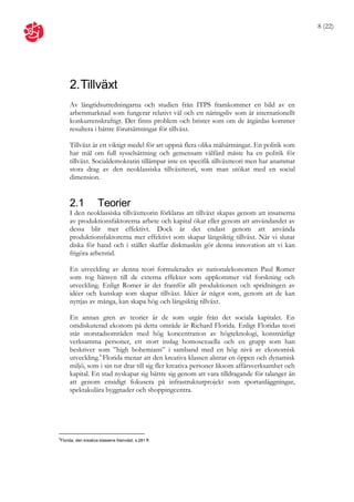 8 (22)




     2. Tillväxt
     Av långtidsutredningarna och studien från ITPS framkommer en bild av en
     arbetsmarknad som fungerar relativt väl och ett näringsliv som är internationellt
     konkurrenskraftigt. Det finns problem och brister som om de åtgärdas kommer
     resultera i bättre förutsättningar för tillväxt.

     Tillväxt är ett viktigt medel för att uppnå flera olika målsättningar. En politik som
     har mål om full sysselsättning och gemensam välfärd måste ha en politik för
     tillväxt. Socialdemokratin tillämpar inte en specifik tillväxtteori men har anammat
     stora drag av den neoklassiska tillväxtteori, som man utökat med en social
     dimension.


     2.1            Teorier
     I den neoklassiska tillväxtteorin förklaras att tillväxt skapas genom att insatserna
     av produktionsfaktorerna arbete och kapital ökar eller genom att användandet av
     dessa blir mer effektivt. Dock är det endast genom att använda
     produktionsfaktorerna mer effektivt som skapar långsiktig tillväxt. När vi slutar
     diska för hand och i stället skaffar diskmaskin gör denna innovation att vi kan
     frigöra arbetstid.

     En utveckling av denna teori formulerades av nationalekonomen Paul Romer
     som tog hänsyn till de externa effekter som uppkommer vid forskning och
     utveckling. Enligt Romer är det framför allt produktionen och spridningen av
     idéer och kunskap som skapar tillväxt. Idéer är något som, genom att de kan
     nyttjas av många, kan skapa hög och långsiktig tillväxt.

     En annan gren av teorier är de som utgår från det sociala kapitalet. En
     omdiskuterad ekonom på detta område är Richard Florida. Enligt Floridas teori
     står storstadsområden med hög koncentration av högteknologi, konstnärligt
     verksamma personer, ett stort inslag homosexuella och en grupp som han
     beskriver som ”high bohemians” i samband med en hög nivå av ekonomisk
     utveckling.6 Florida menar att den kreativa klassen alstrar en öppen och dynamisk
     miljö, som i sin tur drar till sig fler kreativa personer liksom affärsverksamhet och
     kapital. En stad nyskapar sig bättre sig genom att vara tilldragande för talanger än
     att genom ensidigt fokusera på infrastrukturprojekt som sportanläggningar,
     spektakulära byggnader och shoppingcentra.




6
Florida, den kreativa klassens framväxt, s.281 ff.
 