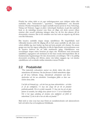 9 (22)




        Florida har vidare tänkt ut ett eget rankningssystem som värderar städer eller
        stadsdelar efter ”bohemindex”, ”gayindex”, ”mångfaldsindex” och liknande
        kriterier. Florida förespråkar ett öppet samhälle baserat på de tre T:na: Teknologi,
        Talang och Tolerans. Ligger en plats i teknologisk framkant, så gör den optimalt
        bruk av de mänskliga resurser som finns att tillgå, och detta oavsett vilken
        etnicitet eller sexuell inriktning talangen råkar ha, då hör den platsen till de
        ekonomiska vinnarna. Det är de områden som har svårt att anpassa sig till detta
        som blir förlorarna.

        Det kreativa samhället skapar skarpa ojämlikheter. De högutbildade med
        välbetalda kreativa jobb får tillgång till ett helt annat samhälle än alla dem som
        också utbildat sig, men hankar sig fram på korta projekt och vikariat. En annan
        grupp som inte har någon tydlig plats är alla de lågavlönade servicearbetarna som
        de kreativa behöver för att hålla maskineriet igång. Ojämlikheten som
        utvecklingen skapar måste bemötas på något sätt. Problemen med ekonomisk
        ojämlikhet, segregation och intolerans är inte bara sociala rättviseproblem. De är
        fundamentala begränsningar för den ekonomiska utvecklingen. Vill vi ha pålitlig
        ekonomisk utveckling och tillväxt, måste våra ledare engagera sig i att minska
        ojämlikheten och avståndet mellan människor menar Florida.


        2.2            Produktivitet
              ”Den industriella verksamheten smutsar ner, förstör, luktar illa, driver
              människorna till tätorterna. Om den försvann så skulle människorna slippa
              gå till dessa bullrande, hetsiga, tidsstuderade arbetsplatser med deras
              olycksrisker och hot om arbetslöshet. Svensktoppen fylldes av låtar som
              beskrev denna dröm.

             I tal efter tal betonade jag – och inte bara jag inom arbetarrörelsen – att detta
             är att fly verkligheten. Vi kan inte återgå till att bli ett primitivt
             jordbrukssamhälle. Det är en falsk romantik. Vi kan inte leva på att göra
             tjänster åt varandra, hur viktiga dessa tjänster än är. Vi är ett industriland.
             Och vi har ingen anledning att äventyra våra möjligheter att förbli ett
             industriland. Ty det är där vi har att söka vår framtid. ” 7

        Med stöd av citat ovan kan man förstå att socialdemokratin och tjänstesektorn
        haft och delvis har ett komplicerat förhållande.




7
    Olof Palme, Vi ses igen kamrater s. 121.
 