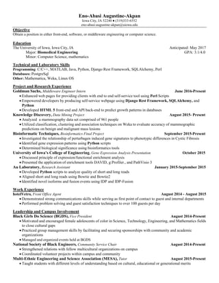 Eno-Abasi Augustine-Akpan
Iowa City, IA 52240 ♦ (319)333-6552
eno-abasi-augustine-akpan@uiowa.edu
Objective
Obtain a position in either front-end, software, or middleware engineering or computer science.
Education
The University of Iowa, Iowa City, IA Anticipated: May 2017
Major: Biomedical Engineering GPA: 3.1/4.0
Minor: Computer Science, mathematics
Technical and Laboratory Skills
Programming: C/C++, MATLAB, Java, Python, Django Rest Framework, SQLAlchemy, Perl
Databases: PostgreSql
Other: Mathematica, Weka, Linux OS
Project and Research Experience
Goldman Sachs, Middleware Engineer Intern June 2016-Present
 Enhanced web pages for providing clients with end to end self-service tool using Perl Scripts
 Empowered developers by producing self-service webpage using Django Rest Framework, SQLAlchemy, and
Python
 Developed HTML 5 front-end and API back-end to predict growth patterns in databases
Knowledge Discovery, Data Mining Project August 2015- Present
 Analyzed a mammography data set comprised of 961 people
 Utilized classification, clustering and association techniques on Weka to evaluate accuracy of mammographic
predictions on benign and malignant mass lesions
Bioinformatic Techniques, Bioinformatics Final Project September 2015-Present
 Investigated the relationship of perturbagen induced gene signatures to phenotypic differences in Cystic Fibrosis
 Identified gene expression patterns using Python scripts
 Determined biological significance using bioinformatics tools
University of Iowa’s College of Engineering, Gene Expression Analysis Presentation October 2015
 Discussed principle of expression/functional enrichment analysis
 Presented the application of enrichment tools DAVID, g:Profiler., and PathVisio 3
Au Laboratory, Research Assistant January 2015-September 2015
 Developed Python scripts to analyze quality of short and long reads
 Aligned short and long reads using Bowtie and Bowtie2
 Identified novel isoforms and fusion events using IDP and IDP-Fusion
Work Experience
hotelVetro, Front Office Agent August 2014 - August 2015
 Demonstrated strong communications skills while serving as first point of contact to guest and internal departments
 Performed problem solving and guest satisfaction techniques to over 100 guests per day
Leadership and Campus Involvement
Black Girls Do Science (BGDS), Vice President August 2014-Present
 Motivated and encouraged female adolescents of color in Science, Technology, Engineering, and Mathematics fields
to close cultural gaps
 Practiced group management skills by facilitating and securing sponsorships with community and academic
organizations
 Managed and organized events held at BGDS
National Society of Black Engineers, Community Service Chair August 2014-Present
 Strengthened relations with fellow multicultural organizations on campus
 Coordinated volunteer projects within campus and community
Multi-Ethnic Engineering and Science Association (MESA), Tutor August 2015-Present
 Taught students with different levels of understanding based on cultural, educational or generational merits
 