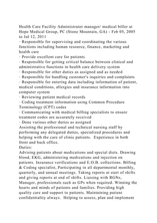 Health Care Facility Administrator manager/ medical biller at
Hope Medical Group, PC (Stone Mountain, GA) - Feb 05, 2005
to Jul 12, 2011
· Responsible for supervising and coordinating the various
functions including human resource, finance, marketing and
health care
· Provide excellent care for patients
· Responsible for getting critical balance between clinical and
administrative functions in health care delivery system
· Responsible for other duties as assigned and as needed
· Responsible for handling customer's inquiries and complaints
· Responsible for entering data including information of patient,
medical conditions, allergies and insurance information into
computer system
· Reviewing patient medical records
· Coding treatment information using Common Procedure
Terminology (CPT) codes
· Communicating with medical billing specialists to ensure
treatment codes are accurately received
· Done various other duties as assigned
Assisting the professional and technical nursing staff by
performing any delegated duties, specialized procedures and
helping with the care of clinic patients. Experience in both
front and back office.
Duties:
Advising patients about medications and special diets. Drawing
blood, EKG, administering medications and injection on
patients. Insurance verifications and E.O.B. collections. Billing
& Coding specialist, Participating in all departmental monthly,
quarterly, and annual meetings. Taking reports at start of shifts
and giving reports at end of shifts. Liaising with RGNs,
Manager, professionals such as GPs when required. Winning the
hearts and minds of patients and families. Providing high
quality care and support to patients. Maintaining patient
confidentiality always. Helping to assess, plan and implement
 