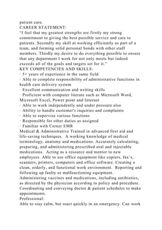 patient care.
CAREER STATEMENT:
“I feel that my greatest strengths are firstly my strong
commitment to giving the best possible service and care to
patients. Secondly my skill at working efficiently as part of a
team, and forming solid personal bonds with other staff
members. Thirdly my desire to do everything possible to ensure
that any department I work for not only meets but indeed
exceeds all of the goals and targets set for it.”
KEY COMPETENCIES AND SKILLS:
· 5+ years of experience in the same field
· Able to complete responsibility of administrative functions in
health care delivery system
· Excellent communication and writing skills
· Proficient with computer literate such as Microsoft Word,
Microsoft Excel, Power point and Internet
· Able to work independently and under pressure also
· Ability to handle customer's inquiries and complaints
· Able to supervise various functions
· Responsible for other duties as assigned
· Familiar with Cerner EMR
Medical & Administrative Trained in advanced first aid and
life-saving techniques. A working knowledge of medical
terminology, anatomy and medications. Accurately calculating,
preparing, and administering prescribed oral and injectable
medications. Acting as a resource and mentor to new
employees. Able to use office equipment like copiers, fax’s,
scanners, printers, computers and office software. Creating a
clean, orderly, and functional work environment. Reporting and
following up faulty or malfunctioning equipment.
Administering vaccines and medications, including antibiotics,
as directed by the physician according to policy and procedure.
Coordinating and conveying doctor & patient schedules to make
appointments.
Professional:
Able to stay calm, but react quickly in an emergency. Can work
 